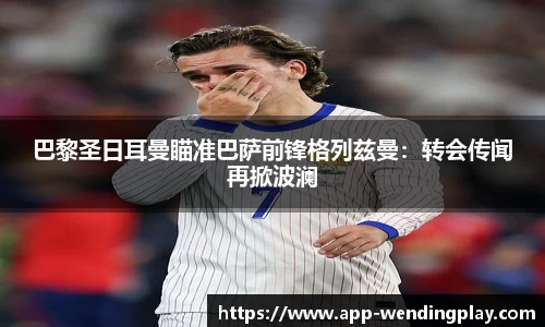 巴黎圣日耳曼瞄准巴萨前锋格列兹曼：转会传闻再掀波澜